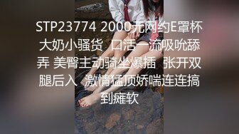 STP23774 2000元网约E罩杯大奶小骚货  口活一流吸吮舔弄 美臀主动骑坐爆插  张开双腿后入  激情猛顶娇喘连连搞到瘫软