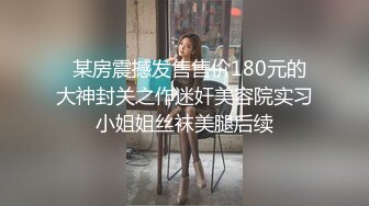   某房震撼发售售价180元的大神封关之作迷奸美容院实习小姐姐丝袜美腿后续