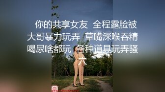    你的共享女友  全程露脸被大哥暴力玩弄  草嘴深喉吞精喝尿啥都玩  各种道具玩弄骚穴