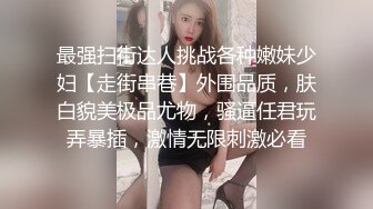 最强扫街达人挑战各种嫩妹少妇【走街串巷】外围品质，肤白貌美极品尤物，骚逼任君玩弄暴插，激情无限刺激必看