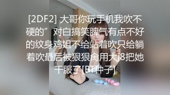 [2DF2] 大哥你玩手机我吹不硬的”对白搞笑脾气有点不好的纹身鸡姐不给站着吹只给躺着吹最后被狠狠肏用大j8把她干服了[BT种子]