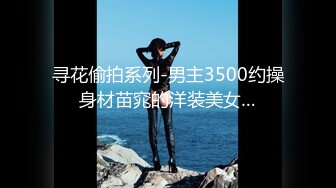 寻花偷拍系列-男主3500约操身材苗窕的洋装美女…