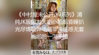 《中村屋未公开迷J系列》清纯JK服黑发大奶小姐姐昏睡扒光尽情玩弄毛逼非常性感无套啪啪啪一泻千里