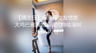 【捅主任】爆操骚女友悠悠 大鸡巴塞满她的骚穴持续淫叫后入内射