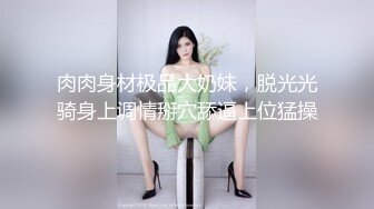 肉肉身材极品大奶妹，脱光光骑身上调情掰穴舔逼上位猛操