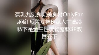 豪乳九头身完美身材OnlyFans网红反差女神Brat人前高冷私下是金主性玩物露脸3P双管齐下