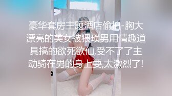 豪华套房主题酒店偷拍-胸大漂亮的美女被猥琐男用情趣道具搞的欲死欲仙,受不了了主动骑在男的身上要,太激烈了!