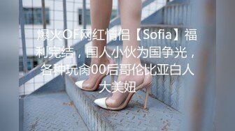 爆火OF网红情侣【Sofia】福利完结，国人小伙为国争光，各种玩肏00后哥伦比亚白人大美妞