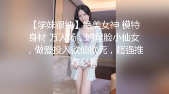 【学妹很纯】绝美女神 模特身材 万人场，明星脸小仙女，做爱投入欲仙欲死，超强推荐必看