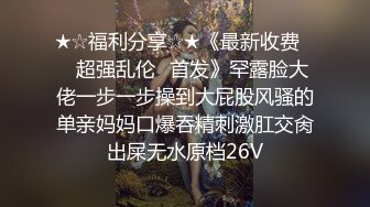 ★☆福利分享☆★《最新收费㊙️超强乱伦☛首发》罕露脸大佬一步一步操到大屁股风骚的单亲妈妈口爆吞精刺激肛交肏出屎无水原档26V