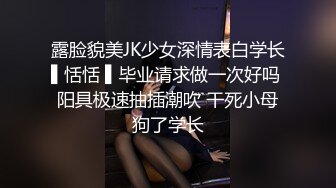 露脸貌美JK少女深情表白学长▌恬恬 ▌毕业请求做一次好吗 阳具极速抽插潮吹 干死小母狗了学长