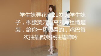    学生妹寻花，21岁大学生妹子，柳腰美穴，高跟黑丝情趣装，给你一切想看的，鸡巴每次抽插都爽得抽搐呻吟