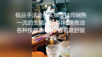 极品手法会所头牌女技师娴熟一流的生殖器服务?吹箫推油各种按摩顶马眼?看着就舒服的狠