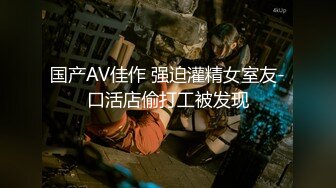 国产AV佳作 强迫灌精女室友-口活店偷打工被发现