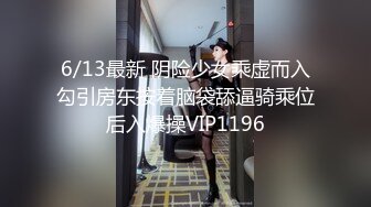 6/13最新 阴险少女乘虚而入勾引房东按着脑袋舔逼骑乘位后入爆操VIP1196