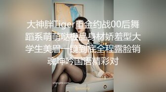 大神胖Tiger重金约战00后舞蹈系萌萌哒极品身材娇羞型大学生美眉一镜到底全程露脸销魂呻吟国语精彩对