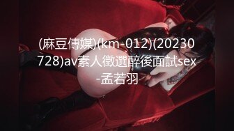 (麻豆傳媒)(km-012)(20230728)av素人徵選醉後面試sex-孟若羽