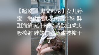 【超顶❤️鬼父乱伦】女儿婷宝✿ 爆肏女儿及闺蜜胖妹 鲜甜海鲜吮汁蜜穴 紧致白虎夹吸榨射 胖妹白浆泛滥被榨干了