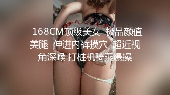   168CM顶级美女  极品颜值美腿  伸进内裤摸穴  超近视角深喉 打桩机骑乘爆操