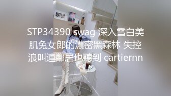 STP34390 swag 深入雪白美肌兔女郎的濃密黑森林 失控浪叫連鄰居也聽到 cartiernn