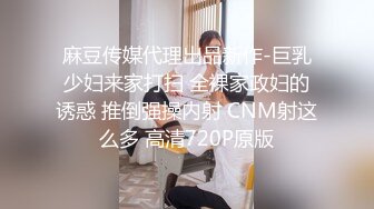 麻豆传媒代理出品新作-巨乳少妇来家打扫 全裸家政妇的诱惑 推倒强操内射 CNM射这么多 高清720P原版