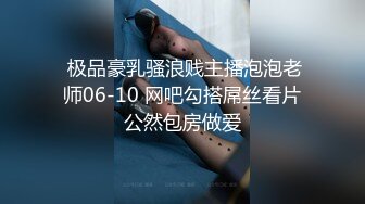  极品豪乳骚浪贱主播泡泡老师06-10 网吧勾搭屌丝看片公然包房做爱