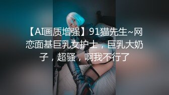 【AI画质增强】91猫先生~网恋面基巨乳女护士，巨乳大奶子，超骚，啊我不行了