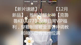 【新片速遞】  ⚫️⚫️【12月新品】，推特美腿女神【克魯魯KEUU77】反差日常VIP福利，穿着制服被金主各种调教啪啪，母狗属性拉满