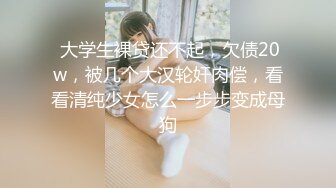  大学生裸贷还不起，欠债20w，被几个大汉轮奸肉偿，看看清纯少女怎么一步步变成母狗