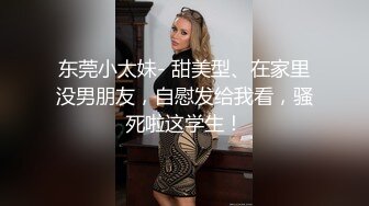 东莞小太妹- 甜美型、在家里没男朋友，自慰发给我看，骚死啦这学生！