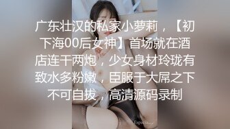 广东壮汉的私家小萝莉，【初下海00后女神】首场就在酒店连干两炮，少女身材玲珑有致水多粉嫩，臣服于大屌之下不可自拔，高清源码录制