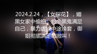 2024.2.24，【女探花】，媚黑女家中偷拍，约个黑鬼满足自己，暴力虐操中途换套，御姐彻底满足嗷嗷叫！