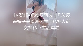 电报群贴吧换图甄选十几位反差婊子露脸淫荡生活私拍人前女神私下生活糜烂