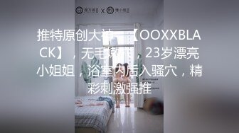 推特原创大神，【OOXXBLACK】，无毛嫩穴，23岁漂亮小姐姐，浴室内后入骚穴，精彩刺激强推