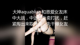 大神aquablue 和恩爱女友床中大战，中途被外卖打扰，赶紧掏出来取外卖，先干爆女友再吃午饭！