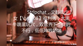 ❤️❤️Stripchat，文静美少女【Vy6868】福利秀，大黑牛跳蛋玩穴，双管齐下，爽的不行，低低呻吟娇喘