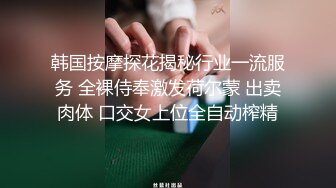 韩国按摩探花揭秘行业一流服务 全裸侍奉激发荷尔蒙 出卖肉体 口交女上位全自动榨精