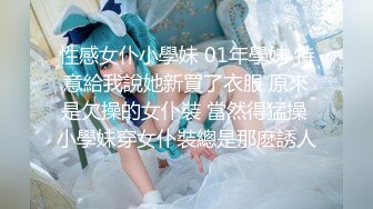 性感女仆小學妹 01年學妹 特意給我說她新買了衣服 原來是欠操的女仆裝 當然得猛操 小學妹穿女仆裝總是那麽誘人