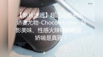 【新片速遞】超正点思密达-娇妻尤物-Chocoletmikk- 背影美味、性感火辣电影明星，娇喘是真骚！