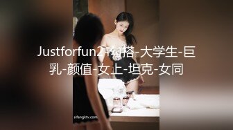 Justforfun2-勾搭-大学生-巨乳-颜值-女上-坦克-女同