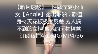 【新片速遞】 ⚡性感淫荡小仙女【Angie】露出啪啪，颜值身材天花板极度反差 穷人操不到的女神 富人的玩物精盆，订阅私拍4[1.64G/MP4/36:05]