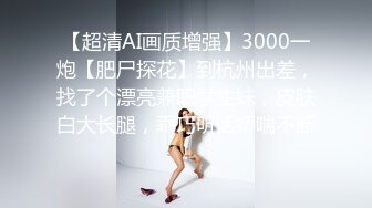 【超清AI画质增强】3000一炮【肥尸探花】到杭州出差，找了个漂亮兼职学生妹，皮肤白大长腿，乖巧听话娇喘不断！