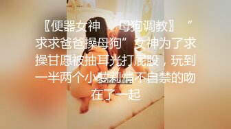 〖便器女神❤️母狗调教〗“求求爸爸操母狗”女神为了求操甘愿被抽耳光打屁股，玩到一半两个小萝莉情不自禁的吻在了一起