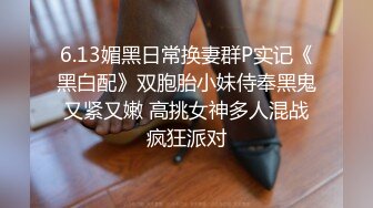 6.13媚黑日常换妻群P实记《黑白配》双胞胎小妹侍奉黑鬼 又紧又嫩 高挑女神多人混战 疯狂派对