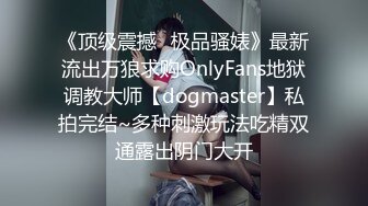 《顶级震撼✿极品骚婊》最新流出万狼求购OnlyFans地狱调教大师【dogmaster】私拍完结~多种刺激玩法吃精双通露出阴门大开