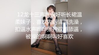 12龙十三声音很好听长裙温柔妹子，喜欢先调情再洗澡，扣逼水声哗哗张开双腿舔逼，被操的啊啊叫好喜欢