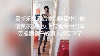 最新乐橙酒店偷拍胖哥中午偷情良家少妇女上位看着相当享受摇摆着一般男人都受不了