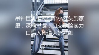 吊钟巨乳模特约个小寸头到家里，深喉怼嘴，口交露脸卖力口后入操逼大奶乱颤