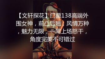 【文轩探花】门票138高端外围女神，前凸后翘，风情万种，魅力无限，一屌上场怒干，角度完美不可错过