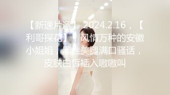 【新速片遞】 2024.2.16，【利哥探花】，风情万种的安徽小姐姐，黑丝美腿满口骚话，皮肤白皙插入嗷嗷叫